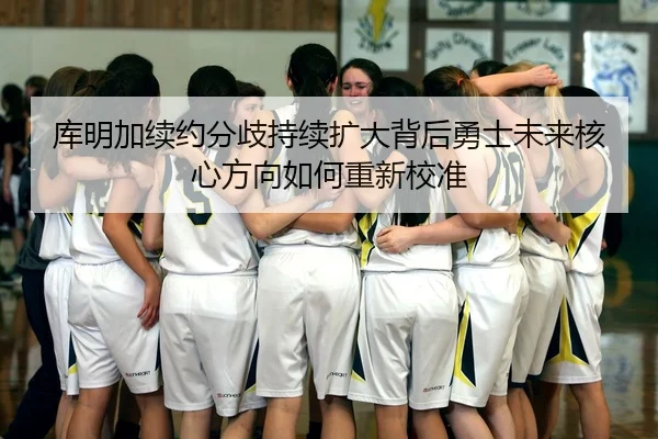 库明加续约分歧持续扩大背后勇士未来核心方向如何重新校准