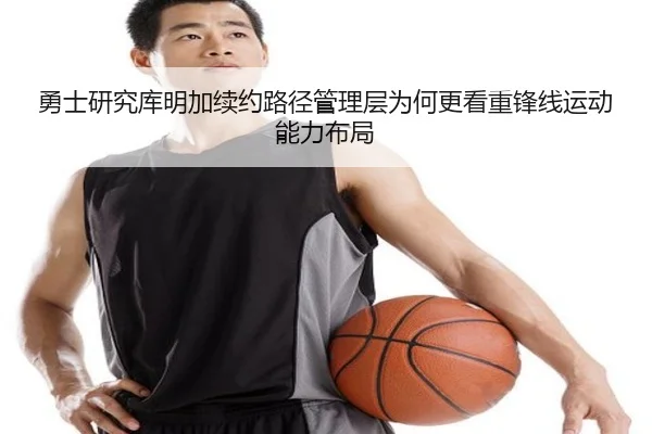 勇士研究库明加续约路径管理层为何更看重锋线运动能力布局
